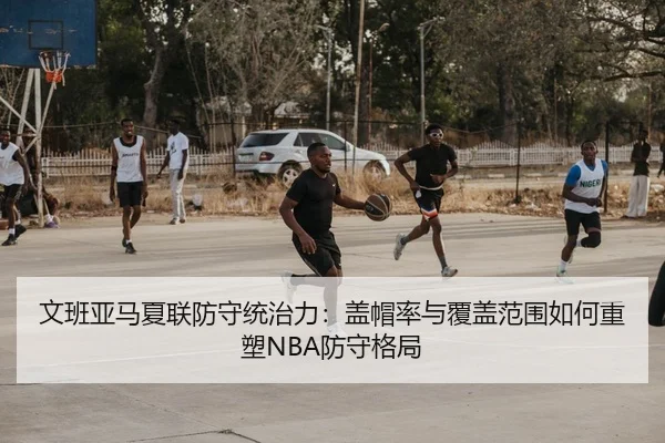 文班亚马夏联防守统治力：盖帽率与覆盖范围如何重塑NBA防守格局