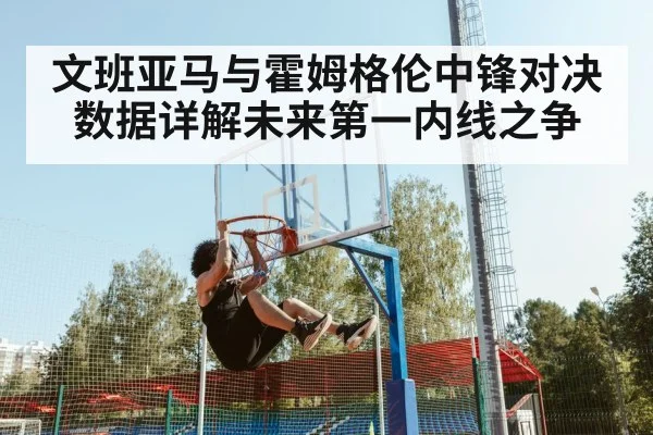 文班亚马与霍姆格伦中锋对决数据详解未来第一内线之争