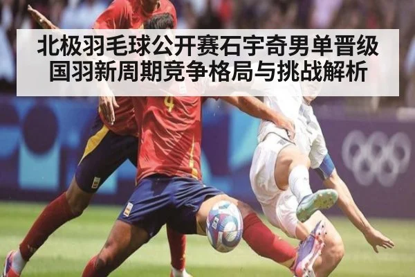 北极羽毛球公开赛石宇奇男单晋级国羽新周期竞争格局与挑战解析